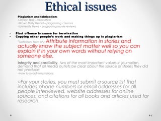 Ethical issues
     Plagiarism and fabrication:
     oJayson Blair - fabrication
     oBrown Daily Herald – plagiarizing columns
     oUniversity News – plagiarizing movie reviews

•   First offense is cause for termination
•   Copying other people’s work and making things up is plagiarism
                  Attribute information in stories and
     oDefinition: From SPJ:

     actually know the subject matter well so you can
     explain it in your own words without relying on
     someone else.
     Integrity and credibility, two of the most important values in journalism,
     demand that all media outlets be clear about the source of stories they did
     not produce.
     oHow to avoid temptations:


     oFor your stories, you must submit a source list that
     includes phone numbers or email addresses for all
     people interviewed, website addresses for online
     sources, and citations for all books and articles used for
     research.

                                                                                   4
 