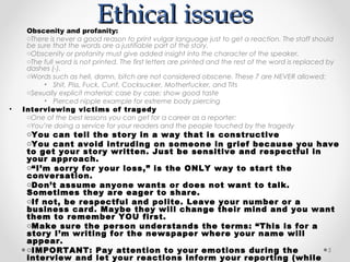 Ethical issues
     Obscenity and profanity:
     oThere is never a good reason to print vulgar language just to get a reaction. The staff should
     be sure that the words are a justifiable part of the story.
     oObscenity or profanity must give added insight into the character of the speaker.
     oThe full word is not printed. The first letters are printed and the rest of the word is replaced by
     dashes (-).
     oWords such as hell, damn, bitch are not considered obscene. These 7 are NEVER allowed:
          • Shit, Piss, Fuck, Cunt, Cocksucker, Motherfucker, and Tits
     oSexually explicit material: case by case; show good taste
          • Pierced nipple example for extreme body piercing
•   Interviewing victims of tragedy
     oOne of the best lessons you can get for a career as a reporter:
     oYou’re doing a service for your readers and the people touched by the tragedy
     oYou can tell the story in a way that is constructive
     oYou cant avoid intruding on someone in grief because you have
     to get your story written. Just be sensitive and respectful in
     your approach.
     o“I’m sorry for your loss,” is the ONLY way to start the
     conversation.
     oDon’t assume anyone wants or does not want to talk.
     Sometimes they are eager to share.
     oIf not, be respectful and polite. Leave your number or a
     business card. Maybe they will change their mind and you want
     them to remember YOU first.
     oMake sure the person understands the terms: “This is for a
     story I’m writing for the newspaper where your name will
     appear.
     oIMPORTANT: Pay attention to your emotions during the          5
     interview and let your reactions inform your reporting (while
 