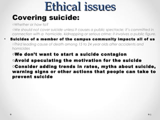 Ethical issues
     Covering suicide:
     oWhether or how to?
     oWe should not cover suicide unless it causes a public spectacle; it’s committed in
     connection with a homicide, kidnapping or serious crime; it involves a public figure.
•   Suicides of a member of the campus community impacts all of us
     oThird leading cause of death among 15 to 24 year olds after accidents and
     homicides
     oWe don’t want to start a suicide contagion
     oAvoid speculating the motivation for the suicide
     oConsider adding trends in rates, myths about suicide,
     warning signs or other actions that people can take to
     prevent suicide




                                                                                      6
 