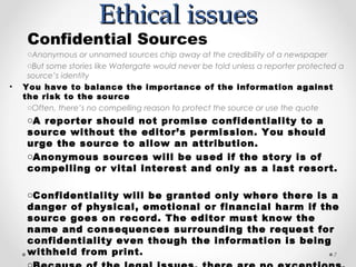 Ethical issues
     Confidential Sources
     oAnonymous or unnamed sources chip away at the credibility of a newspaper
     oBut some stories like Watergate would never be told unless a reporter protected a
     source’s identity
•   You have to balance the importance of the information against
    the risk to the source
     oOften, there’s no compelling reason to protect the source or use the quote
     oA reporter should not promise confidentiality to a
     source without the editor’s permission. You should
     urge the source to allow an attribution.
     oAnonymous sources will be used if the story is of
     compelling or vital interest and only as a last resort.

     oConfidentiality will be granted only where there is a
     danger of physical, emotional or financial harm if the
     source goes on record. The editor must know the
     name and consequences surrounding the request for
     confidentiality even though the information is being
     withheld from print.                                 7
 