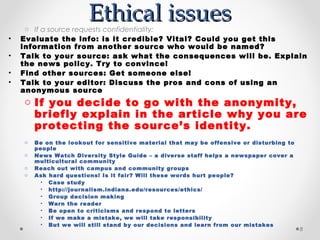 Ethical issues
     o If a source requests confidentiality:
•   Evaluate the info: is it credible? Vital? Could you get this
    information from another source who would be named?
•   Talk to your source: ask what the consequences will be. Explain
    the news policy. Try to convince!
•   Find other sources: Get someone else!
•   Talk to your editor: Discuss the pros and cons of using an
    anonymous source
    o If you decide to go with the anonymity,
      briefly explain in the article why you are
      protecting the source’s identity.
    o   Be on the lookout for sensitive material that may be offensive or disturbing to
        people
    o   News Watch Diversity Style Guide – a diverse staff helps a newspaper cover a
        multicultural community
    o   Reach out with campus and community groups
    o   Ask hard questions! Is it fair? Will these words hurt people?
          • Case study
          • http://journalism.indiana.edu/resources/ethics/
          • Group decision making
          • Warn the reader
          • Be open to criticisms and respond to letters
          • If we make a mistake, we will take responsibility
          • But we will still stand by our decisions and learn from our mistakes
                                                                                          8
 