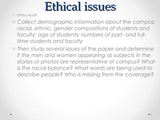 o Ethics Audit
                 Ethical issues
o Collect demographic information about the campus:
  racial, ethnic, gender compositions of students and
  faculty; age of students; numbers of part- and full-
  time students and faculty
o Then study several issues of the paper and determine
  if the men and women appearing as subjects in the
  stories or photos are representative of campus? What
  is the racial balance? What words are being used to
  describe people? Who is missing from the coverage?




                                                    9
 
