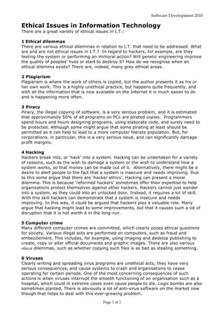 Software Development 2010
Page 1 of 1
Ethical Issues in Information Technology
There are a great variety of ethical issues in I.T.:
1 Ethical dilemmas
There are various ethical dilemmas in relation to I.T. that need to be addressed. What
are and are not ethical issues in I.T.? In regard to hackers, for example, are they
testing the system or performing an immoral action? Will genetic engineering improve
the quality of peoples’ lives or start to destroy it? How do we recognise when an
ethical dilemma exists? There are, indeed, many grey ethical areas.
2 Plagiarism
Plagiarism is where the work of others is copied, but the author presents it as his or
her own work. This is a highly unethical practice, but happens quite frequently, and
with all the information that is now available on the Internet it is much easier to do
and is happening more often.
3 Piracy
Piracy, the illegal copying of software, is a very serious problem, and it is estimated
that approximately 50% of all programs on PCs are pirated copies. Programmers
spend hours and hours designing programs, using elaborate code, and surely need to
be protected. Although some might argue that some pirating at least should be
permitted as it can help to lead to a more computer literate population. But, for
corporations, in particular, this is a very serious issue, and can significantly damage
profit margins.
4 Hacking
Hackers break into, or ‘hack’ into a system. Hacking can be undertaken for a variety
of reasons, such as the wish to damage a system or the wish to understand how a
system works, so that money can be made out of it. Alternatively, there might be a
desire to alert people to the fact that a system is insecure and needs improving. Due
to this some argue that there are ‘hacker ethics’. Hacking can present a moral
dilemma. This is because ‘reformed hackers’ sometimes offer their expertise to help
organisations protect themselves against other hackers. Hackers cannot just wander
into a system, as they could into an unlocked door. Instead, it requires a lot of skill.
With this skill hackers can demonstrate that a system is insecure and needs
improving. In this way, it could be argued that hackers play a valuable role. Many
argue that hacking might lead to some improvements, but that it causes such a lot of
disruption that it is not worth it in the long-run.
5 Computer crime
Many different computer crimes are committed, which clearly poses ethical questions
for society. Various illegal acts are performed on computers, such as fraud and
embezzlement. This includes, for example, using imaging and desktop publishing to
create, copy or alter official documents and graphic images. There are also various
ethical dilemmas, such as whether copying such files is as bad as stealing something.
6 Viruses
Clearly writing and spreading virus programs are unethical acts; they have very
serious consequences, and cause systems to crash and organisations to cease
operating for certain periods. One of the most concerning consequences of such
actions is when viruses interrupt the smooth functioning of an organisation such as a
hospital, which could in extreme cases even cause people to die. Logic bombs are also
sometimes planted. There is obviously a lot of anti-virus software on the market now
though that helps to deal with this ever-growing problem.
 