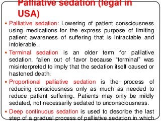 Palliative sedation (legal in
USA)
 Palliative sedation: Lowering of patient consciousness
using medications for the express purpose of limiting
patient awareness of suffering that is intractable and
intolerable.
 Terminal sedation is an older term for palliative
sedation, fallen out of favor because “terminal” was
misinterpreted to imply that the sedation itself caused or
hastened death.
 Proportional palliative sedation is the process of
reducing consciousness only as much as needed to
reduce patient suffering. Patients may only be mildly
sedated, not necessarily sedated to unconsciousness.
 Deep continuous sedation is used to describe the last
step of a gradual process of palliative sedation in which
 