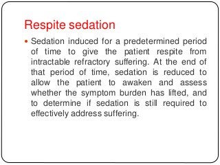 Respite sedation
 Sedation induced for a predetermined period
of time to give the patient respite from
intractable refractory suffering. At the end of
that period of time, sedation is reduced to
allow the patient to awaken and assess
whether the symptom burden has lifted, and
to determine if sedation is still required to
effectively address suffering.
 