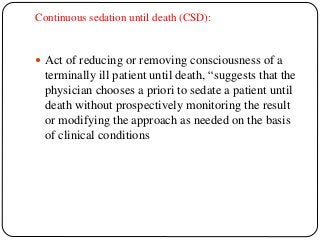 Continuous sedation until death (CSD):
 Act of reducing or removing consciousness of a
terminally ill patient until death, “suggests that the
physician chooses a priori to sedate a patient until
death without prospectively monitoring the result
or modifying the approach as needed on the basis
of clinical conditions
 