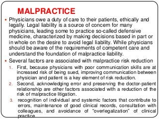MALPRACTICE
 Physicians owe a duty of care to their patients, ethically and
legally. Legal liability is a source of concern for many
physicians, leading some to practice so-called defensive
medicine, characterized by making decisions based in part or
in whole on the desire to avoid legal liability. While physicians
should be aware of the requirements of competent care and
understand the foundation of malpractice liability.
 Several factors are associated with malpractice risk reduction
1. First, because physicians with poor communication skills are at
increased risk of being sued, improving communication between
physician and patient is a key element of risk reduction.
2. Second, acknowledging error and preserving the doctor-patient
relationship are other factors associated with a reduction of the
risk of malpractice litigation.
3. recognition of individual and systemic factors that contribute to
errors, maintenance of good clinical records, consultation with
colleagues, and avoidance of “overlegalization” of clinical
practice.
 