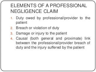 ELEMENTS OF A PROFESSIONAL
NEGLIGENCE CLAIM
1. Duty owed by professional/provider to the
patient
2. Breach or violation of duty
3. Damage or injury to the patient
4. Causal (both general and proximate) link
between the professional/provider breach of
duty and the injury suffered by the patient
 