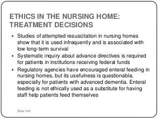 Slide 109
ETHICS IN THE NURSING HOME:
TREATMENT DECISIONS
 Studies of attempted resuscitation in nursing homes
show that it is used infrequently and is associated with
low long-term survival
 Systematic inquiry about advance directives is required
for patients in institutions receiving federal funds
 Regulatory agencies have encouraged enteral feeding in
nursing homes, but its usefulness is questionable,
especially for patients with advanced dementia. Enteral
feeding is not ethically used as a substitute for having
staff help patients feed themselves
 
