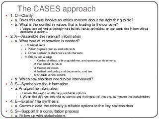 The CASES approach
 1. C—Clarify
 a. Does this case involve an ethics concern about the right thing to do?
 b. What is the conflict in values that is leading to the concern?
 i. Values are defined as strongly held beliefs, ideals, principles, or standards that inform ethical
decisions or actions.
 2. A—Assemble the relevant information
 a. What type of information is needed?
 i. Medical facts
 ii. Patient’s preferences and interests
 iii. Other parties’ preferences and interests
 iv. Ethics knowledge
• 1. Codes of ethics, ethics guidelines, and consensus statements
• 2. Published literature
• 3. Precedent cases
• 4. Institutional policy and documents, and law
• 5. Outside ethics experts
 b. Which stakeholders need to be interviewed?
 3. S—Synthesize the information
 a. Analyze the information
 i. Review the range of ethically justifiable options
 ii. Weigh the different potential outcomes and the impact of these outcomes on the stakeholders
 4. E—Explain the synthesis
 a. Communicate the ethically justifiable options to the key stakeholders
 5. S—Support the consultation process
 a. Follow up with stakeholders
 