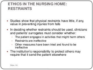 Slide 110
ETHICS IN THE NURSING HOME:
RESTRAINTS
 Studies show that physical restraints have little, if any,
value in preventing injuries from falls
 In deciding whether restraints should be used, clinicians
and patients’ surrogates must consider whether:
 The patient engages in activities that might harm others
 Restraints are ineffective
 Other measures have been tried and found to be
ineffective
 The institution’s responsibility to protect others may
require that it send the patient elsewhere
 