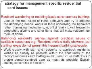 strategy for management specific residential
care issues:
Resident wandering or resisting basic care, such as bathing:
Look at the root cause of these behaviors and try to address
the underlying needs, wants or fears underlying the behaviors
rather than using medications, ie, enlist family to visit frequently,
bring photo albums and other items that will make resident feel
more at home.
Balancing resident’s wishes against practical issues of
available resources e.g. Resident prefers daily showers, but
staffing levels do not permit this frequent bathing schedule.
 Work closely with staff and residents to approach residents’
wishes as closely as possible within the constraints of the
facility’s resources and staffing levels. Restructure staff tasks to
enable person-centered care as much as possible. Explain
staffing constraints to resident
 