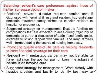 Balancing resident’s care preferences against those of
his/her surrogate decision maker
 Resident’s advance directive requests comfort care if
diagnosed with terminal illness and resident has end-stage
dementia, however, family wishes to transfer resident to
hospital for pneumonia.
 Suggested strategy for management: Educate families on
complications that are expected to arise during trajectory of
dementia as part of a discussion of patient and family goals,
establish trust and rapport with families, and keep families
well informed during the course of nursing home stay.
 Promoting quality end-of life care vs helping residents
to have financial coverage for their care
 Resident with metastatic cancer may not be able to
have radiation therapy for painful bony metastases if
he/she is on hospice care.
 Suggested strategy for management: Work closely with
hospice provider and facility to identify best way to
 