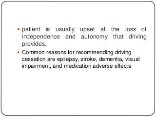  patient is usually upset at the loss of
independence and autonomy that driving
provides.
 Common reasons for recommending driving
cessation are epilepsy, stroke, dementia, visual
impairment, and medication adverse effects
 