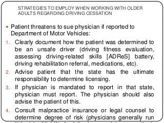 STRATEGIES TO EMPLOY WHEN WORKING WITH OLDER
ADULTS REGARDING DRIVING CESSATION
 Patient threatens to sue physician if reported to
Department of Motor Vehicles:
1. Clearly document how the patient was determined to
be an unsafe driver (driving fitness evaluation,
assessing driving-related skills [ADReS] battery,
driving rehabilitation referral, medications, etc).
2. Advise patient that the state has the ultimate
responsibility to determine licensing.
3. If physician is mandated to report in that state,
physician must report. The physician should also
advise the patient of this.
4. Consult malpractice insurance or legal counsel to
determine degree of risk (physicians generally run
 