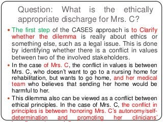 Question: What is the ethically
appropriate discharge for Mrs. C?
 The first step of the CASES approach is to Clarify
whether the dilemma is really about ethics or
something else, such as a legal issue. This is done
by identifying whether there is a conflict in values
between two of the involved stakeholders.
 In the case of Mrs. C, the conflict in values is between
Mrs. C, who doesn’t want to go to a nursing home for
rehabilitation, but wants to go home, and her medical
team who believes that sending her home would be
harmful to her.
 This dilemma also can be viewed as a conflict between
ethical principles. In the case of Mrs. C, the conflict in
principles is between honoring Mrs. C’s autonomy/self-
determination and promoting her clinicians’
 