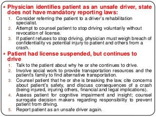  Physician identifies patient as an unsafe driver, state
does not have mandatory reporting laws:
1. Consider referring the patient to a driver’s rehabilitation
specialist.
2. Attempt to counsel patient to stop driving voluntarily without
revocation of license.
3. If patient refuses to stop driving, physician must weigh breach of
confidentiality vs potential injury to patient and others from a
crash.
 Patient had license suspended, but continues to
drive
1. Talk to the patient about why he or she continues to drive.
2. Involve social work to provide transportation resources and the
patient’s family to find alternative transportation.
3. Counsel patient that he or she is breaking the law, cite concerns
about patient’s safety, and discuss consequences of a crash
(being injured, injuring others, financial and legal implications).
4. Assess patient for cognitive impairment and insight; counsel
surrogate decision makers regarding responsibility to prevent
patient from driving.
5. Report patient as an unsafe driver again.
 