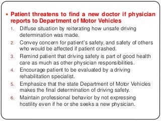  Patient threatens to find a new doctor if physician
reports to Department of Motor Vehicles
1. Diffuse situation by reiterating how unsafe driving
determination was made.
2. Convey concern for patient’s safety, and safety of others
who would be affected if patient crashed.
3. Remind patient that driving safety is part of good health
care as much as other physician responsibilities.
4. Encourage patient to be evaluated by a driving
rehabilitation specialist.
5. Emphasize that the state Department of Motor Vehicles
makes the final determination of driving safety.
6. Maintain professional behavior by not expressing
hostility even if he or she seeks a new physician.
 