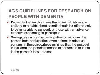 Slide 122
AGS GUIDELINES FOR RESEARCH ON
PEOPLE WITH DEMENTIA
 Protocols that involve more than minimal risk or are
unlikely to provide direct benefit should be offered only
to patients able to consent, or those with an advance
directive consenting to participate
 Surrogates can refuse participation or withdraw the
person from participation, even if there is advance
consent, if the surrogate determines that the protocol
is not what the person intended to consent to or is not
in the person’s best interest
 