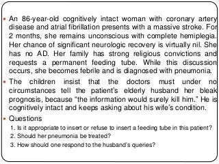  An 86-year-old cognitively intact woman with coronary artery
disease and atrial fibrillation presents with a massive stroke. For
2 months, she remains unconscious with complete hemiplegia.
Her chance of significant neurologic recovery is virtually nil. She
has no AD. Her family has strong religious convictions and
requests a permanent feeding tube. While this discussion
occurs, she becomes febrile and is diagnosed with pneumonia.
 The children insist that the doctors must under no
circumstances tell the patient’s elderly husband her bleak
prognosis, because “the information would surely kill him.” He is
cognitively intact and keeps asking about his wife’s condition.
 Questions
1. Is it appropriate to insert or refuse to insert a feeding tube in this patient?
2. Should her pneumonia be treated?
3. How should one respond to the husband’s queries?
 