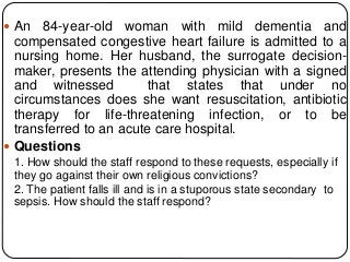  An 84-year-old woman with mild dementia and
compensated congestive heart failure is admitted to a
nursing home. Her husband, the surrogate decision-
maker, presents the attending physician with a signed
and witnessed that states that under no
circumstances does she want resuscitation, antibiotic
therapy for life-threatening infection, or to be
transferred to an acute care hospital.
 Questions
1. How should the staff respond to these requests, especially if
they go against their own religious convictions?
2. The patient falls ill and is in a stuporous state secondary to
sepsis. How should the staff respond?
 