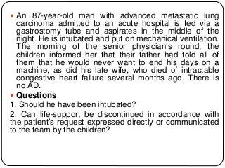  An 87-year-old man with advanced metastatic lung
carcinoma admitted to an acute hospital is fed via a
gastrostomy tube and aspirates in the middle of the
night. He is intubated and put on mechanical ventilation.
The morning of the senior physician’s round, the
children informed her that their father had told all of
them that he would never want to end his days on a
machine, as did his late wife, who died of intractable
congestive heart failure several months ago. There is
no AD.
 Questions
1. Should he have been intubated?
2. Can life-support be discontinued in accordance with
the patient’s request expressed directly or communicated
to the team by the children?
 