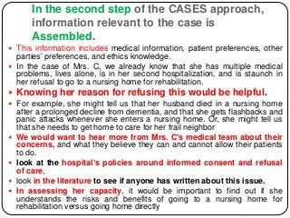 In the second step of the CASES approach,
information relevant to the case is
Assembled.
 This information includes medical information, patient preferences, other
parties’ preferences, and ethics knowledge.
 In the case of Mrs. C, we already know that she has multiple medical
problems, lives alone, is in her second hospitalization, and is staunch in
her refusal to go to a nursing home for rehabilitation.
 Knowing her reason for refusing this would be helpful.
 For example, she might tell us that her husband died in a nursing home
after a prolonged decline from dementia, and that she gets flashbacks and
panic attacks whenever she enters a nursing home. Or, she might tell us
that she needs to get home to care for her frail neighbor
 We would want to hear more from Mrs. C’s medical team about their
concerns, and what they believe they can and cannot allow their patients
to do.
 look at the hospital’s policies around informed consent and refusal
of care,
 look in the literature to see if anyone has written about this issue.
 In assessing her capacity, it would be important to find out if she
understands the risks and benefits of going to a nursing home for
rehabilitation versus going home directly
 