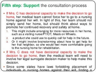 Fifth step: Support the consultation process
 If Mrs. C has decisional capacity to make the decision to go
home, her medical team cannot force her to go to a nursing
home against her will. In light of this, her team should not
simply send her home, but should think about ways to
promote her continued recovery and safety at home.
1. This might include arranging for more resources in her home,
such as a visiting nurse/PT/OT, Meals on Wheels.
2. a product she could use to quickly call for help in the future.
3. Or it might involve brainstorming about how to get help for
her frail neighbor, so she would feel more comfortable going
to the nursing home for rehabilitation.
 If Mrs. C does not have decisional capacity to make the
decision to go home, then the medical team will need to
involve her legal surrogate decision maker to help make this
decision.
 Since some states have laws forbidding placement of
individuals in nursing homes against their will, finding a
 