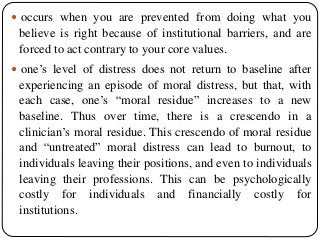  occurs when you are prevented from doing what you
believe is right because of institutional barriers, and are
forced to act contrary to your core values.
 one’s level of distress does not return to baseline after
experiencing an episode of moral distress, but that, with
each case, one’s “moral residue” increases to a new
baseline. Thus over time, there is a crescendo in a
clinician’s moral residue. This crescendo of moral residue
and “untreated” moral distress can lead to burnout, to
individuals leaving their positions, and even to individuals
leaving their professions. This can be psychologically
costly for individuals and financially costly for
institutions.
 