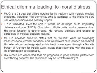 Ethical dilemma leading to moral distress
 Mr. G is a 78-year-old skilled nursing facility resident with multiple medical
problems, including mild dementia, who is admitted to the intensive care
unit with pneumonia and possibly sepsis.
 He is intubated. Over the next 2 weeks, he develops acute respiratory
distress syndrome (ARDS), Clostridium difficile colitis, and a pressure ulcer.
His renal function is deteriorating. He remains delirious and unable to
participate in medical decision making.
 Mr. G’s advance directive states that he wouldn’t want life-prolonging
measures for a terminal condition, and would want care focused on comfort.
His wife, whom he designated as his health care agent through a Durable
Power of Attorney for Health Care, insists that treatments with the goal of
life prolongation be continued.
 His nurses are concerned that his prognosis is poor and his preferences
aren’t being honored. His physicians say he isn’t “terminal” yet.
 