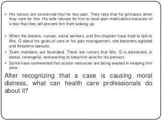  His nurses are concerned that he has pain. They note that he grimaces when
they care for him. His wife refuses for him to have pain medications because of
a fear that they will prevent him from waking up.
 When the doctors, nurses, social workers, and the chaplain have tried to talk to
Mrs. G about his goals of care or his pain management, she becomes agitated
and threatens lawsuits.
 Team members are frustrated. There are rumors that Mrs. G is demented, in
denial, revengeful, and wanting to keep him alive for his pension.
 Some have commented that scarce resources are being wasted in keeping him
alive.
After recognizing that a case is causing moral
distress, what can health care professionals do
about it?
 