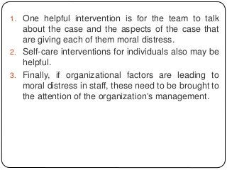 1. One helpful intervention is for the team to talk
about the case and the aspects of the case that
are giving each of them moral distress.
2. Self-care interventions for individuals also may be
helpful.
3. Finally, if organizational factors are leading to
moral distress in staff, these need to be brought to
the attention of the organization’s management.
 