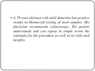 A 79-year-old man with mild dementia has positive
results on Hemoccult testing of stool samples. His
physician recommends colonoscopy. The patient
understands and can repeat in simple terms the
rationale for the procedure as well as its risks and
benefits
 