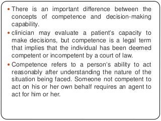  There is an important difference between the
concepts of competence and decision-making
capability.
 clinician may evaluate a patient’s capacity to
make decisions, but competence is a legal term
that implies that the individual has been deemed
competent or incompetent by a court of law.
 Competence refers to a person’s ability to act
reasonably after understanding the nature of the
situation being faced. Someone not competent to
act on his or her own behalf requires an agent to
act for him or her.
 
