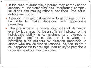  In the case of dementia, a person may or may not be
capable of understanding and interpreting complex
situations and making rational decisions. Intellectual
deficits are spotty.
 A person may get lost easily or forget things but still
be able to make decisions with appropriate
prompting.
 The presence of a formal diagnosis of dementia,
even by type, may not be a sufficient indicator of the
individual’s ability to comprehend and express a
meaningful preference. Just as it is wrong to
infantilize such patients by directing questions to
others who are quicker to respond, so, too, might it
be inappropriate to prejudge their ability to participate
in decisions about their own care.
 