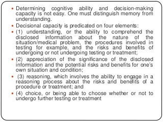  Determining cognitive ability and decision-making
capacity is not easy. One must distinguish memory from
understanding.
 Decisional capacity is predicated on four elements:
 (1) understanding, or the ability to comprehend the
disclosed information about the nature of the
situation/medical problem, the procedures involved in
testing for example, and the risks and benefits of
undergoing or not undergoing testing or treatment;
 (2) appreciation of the significance of the disclosed
information and the potential risks and benefits for one’s
own situation and condition;
 (3) reasoning, which involves the ability to engage in a
reasoning process about the risks and benefits of a
procedure or treatment; and
 (4) choice, or being able to choose whether or not to
undergo further testing or treatment
 