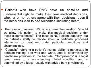  Patients who have DMC have an absolute and
fundamental right to make their own medical decisions,
whether or not others agree with their decisions, even if
the decisions lead to bad outcomes (including death).
 The reason to assess DMC is to answer the question: “should
we allow this patient to make this medical decision, under
these circumstances?” The focus is NOT global capacity, but
the patient’s ability to decide about a particular proposed
intervention or treatment under particular conditions and
circumstances.
 “Capacity” refers to a patient’s mental ability to participate in
decision-making, can wax and wane, and is determined by
healthcare providers at the bedside. “Competency” is a legal
term, refers to a long-standing, global condition, and is
determined by a judge (usualy with advice from physicians).
 
