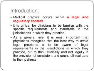 Introduction:
 Medical practice occurs within a legal and
regulatory context.
 it is critical for clinicians to be familiar with the
specific requirements and standards in the
jurisdictions in which they practice.
 As a general rule, it is most important that
physicians recognize that the best way to avoid
legal problems is to be aware of legal
requirements in the jurisdictions in which they
practice, but to think clinically and not legally in
the provision of consistent and sound clinical care
to their patients.
 