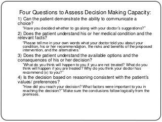 Four Questions to Assess Decision Making Capacity:
1) Can the patient demonstrate the ability to communicate a
choice?
“Have you decided whether to go along with your doctor’s suggestions?”
2) Does the patient understand his or her medical condition and the
relevant facts?
“Please tell me in your own words what your doctor told you about your
condition, his or her recommendation, the risks and benefits of the proposed
intervention, and the alternatives.”
3) Does the patient understand the available options and the
consequences of his or her decision?
“What do you think will happen to you if you are not treated? What do you
think will happen if you are treated? Why do you think your doctor has
recommend (x) to you?”
4) Is the decision based on reasoning consistent with the patient’s
values/ preferences?
“How did you reach your decision? What factors were important to you in
reaching the decision?” Make sure the conclusions follow logically from the
premises.
 
