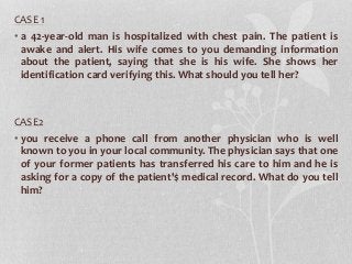 CASE 1
• a 42-year-old man is hospitalized with chest pain. The patient is
awake and alert. His wife comes to you demanding information
about the patient, saying that she is his wife. She shows her
identification card verifying this. What should you tell her?
CASE2
• you receive a phone call from another physician who is well
known to you in your local community. The physician says that one
of your former patients has transferred his care to him and he is
asking for a copy of the patient'$ medical record. What do you tell
him?
 