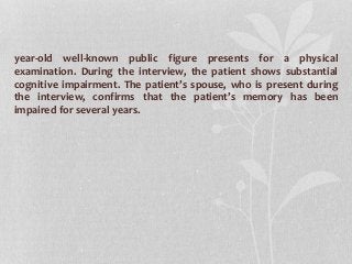 year-old well-known public figure presents for a physical
examination. During the interview, the patient shows substantial
cognitive impairment. The patient’s spouse, who is present during
the interview, confirms that the patient’s memory has been
impaired for several years.
 