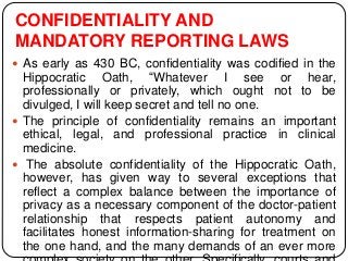 CONFIDENTIALITY AND
MANDATORY REPORTING LAWS
 As early as 430 BC, confidentiality was codified in the
Hippocratic Oath, “Whatever I see or hear,
professionally or privately, which ought not to be
divulged, I will keep secret and tell no one.
 The principle of confidentiality remains an important
ethical, legal, and professional practice in clinical
medicine.
 The absolute confidentiality of the Hippocratic Oath,
however, has given way to several exceptions that
reflect a complex balance between the importance of
privacy as a necessary component of the doctor-patient
relationship that respects patient autonomy and
facilitates honest information-sharing for treatment on
the one hand, and the many demands of an ever more
 