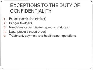 EXCEPTIONS TO THE DUTY OF
CONFIDENTIALITY
1. Patient permission (waiver)
2. Danger to others
3. Mandatory or permissive reporting statutes
4. Legal process (court order)
5. Treatment, payment, and health care operations.
 