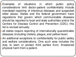  Examples of situations in which public policy
considerations limit doctor-patient confidentiality include
mandated reporting of infectious diseases and suspected
elder abuse. States and the federal government have
regulations that govern which communicable diseases
should be reported to local and state authorities and/or the
Centers for Disease Control and Prevention (CDC); this
list is revised annually.
 all states require reporting of internationally quarantinable
diseases (including cholera, plague, and yellow fever)
 An additional exceptions to confidentiality for public safety
and welfare considerations. One such area includes the
duty to warn or protect third parties from, threatened
physical harm from a patient.
 