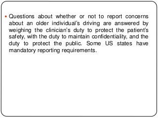  Questions about whether or not to report concerns
about an older individual’s driving are answered by
weighing the clinician’s duty to protect the patient’s
safety, with the duty to maintain confidentiality, and the
duty to protect the public. Some US states have
mandatory reporting requirements.
 