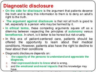 Diagnostic disclosure
 On the side for disclosure is the argument that patients deserve
the truth and to deny this information to them is to deny an adult’s
right to the truth.
 The argument against disclosure is that not all truth is good to
tell, especially to a person who may be harmed by it.
 In ethical terms, these competing arguments square off as a
dilemma between respecting the principles of autonomy versus
beneficence. In short, is it better to be honest but risk cruelty.
 In this era of patient-centered care, patients should be
offered the opportunity to learn about their medical
conditions. However, patients also have the right to decline to
hear about their conditions
 Diagnostic disclosure depends on:
1. the capacity of the persons to understand and appreciate the
diagnosis,
2. their expressed desire to know what is wrong,
3. and the emotional and moral impacts that this knowledge may
have.
 