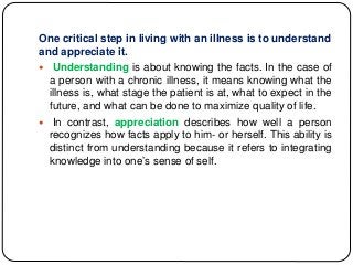 One critical step in living with an illness is to understand
and appreciate it.
 Understanding is about knowing the facts. In the case of
a person with a chronic illness, it means knowing what the
illness is, what stage the patient is at, what to expect in the
future, and what can be done to maximize quality of life.
 In contrast, appreciation describes how well a person
recognizes how facts apply to him- or herself. This ability is
distinct from understanding because it refers to integrating
knowledge into one’s sense of self.
 