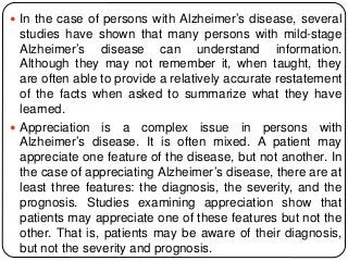  In the case of persons with Alzheimer’s disease, several
studies have shown that many persons with mild-stage
Alzheimer’s disease can understand information.
Although they may not remember it, when taught, they
are often able to provide a relatively accurate restatement
of the facts when asked to summarize what they have
learned.
 Appreciation is a complex issue in persons with
Alzheimer’s disease. It is often mixed. A patient may
appreciate one feature of the disease, but not another. In
the case of appreciating Alzheimer’s disease, there are at
least three features: the diagnosis, the severity, and the
prognosis. Studies examining appreciation show that
patients may appreciate one of these features but not the
other. That is, patients may be aware of their diagnosis,
but not the severity and prognosis.
 