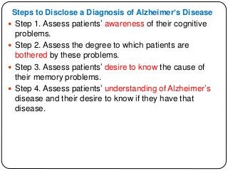 Steps to Disclose a Diagnosis of Alzheimer’s Disease
 Step 1. Assess patients’ awareness of their cognitive
problems.
 Step 2. Assess the degree to which patients are
bothered by these problems.
 Step 3. Assess patients’ desire to know the cause of
their memory problems.
 Step 4. Assess patients’ understanding of Alzheimer’s
disease and their desire to know if they have that
disease.
 