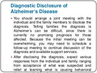 Diagnostic Disclosure of
Alzheimer’s Disease
 You should arrange a joint meeting with the
individual and the family members to disclose the
diagnosis. Telling families the diagnosis is
Alzheimer’s can be difficult, since there is
currently no promising prognosis for those
affected. Because the initial meeting can be
overwhelming, you may need to schedule a
follow-up meeting to continue discussion of the
diagnosis and available support services.
 After disclosing the diagnosis, expect various
responses from the individual and family, ranging
from acceptance of what was suspected and
relief at learning what is causing behavioral
 